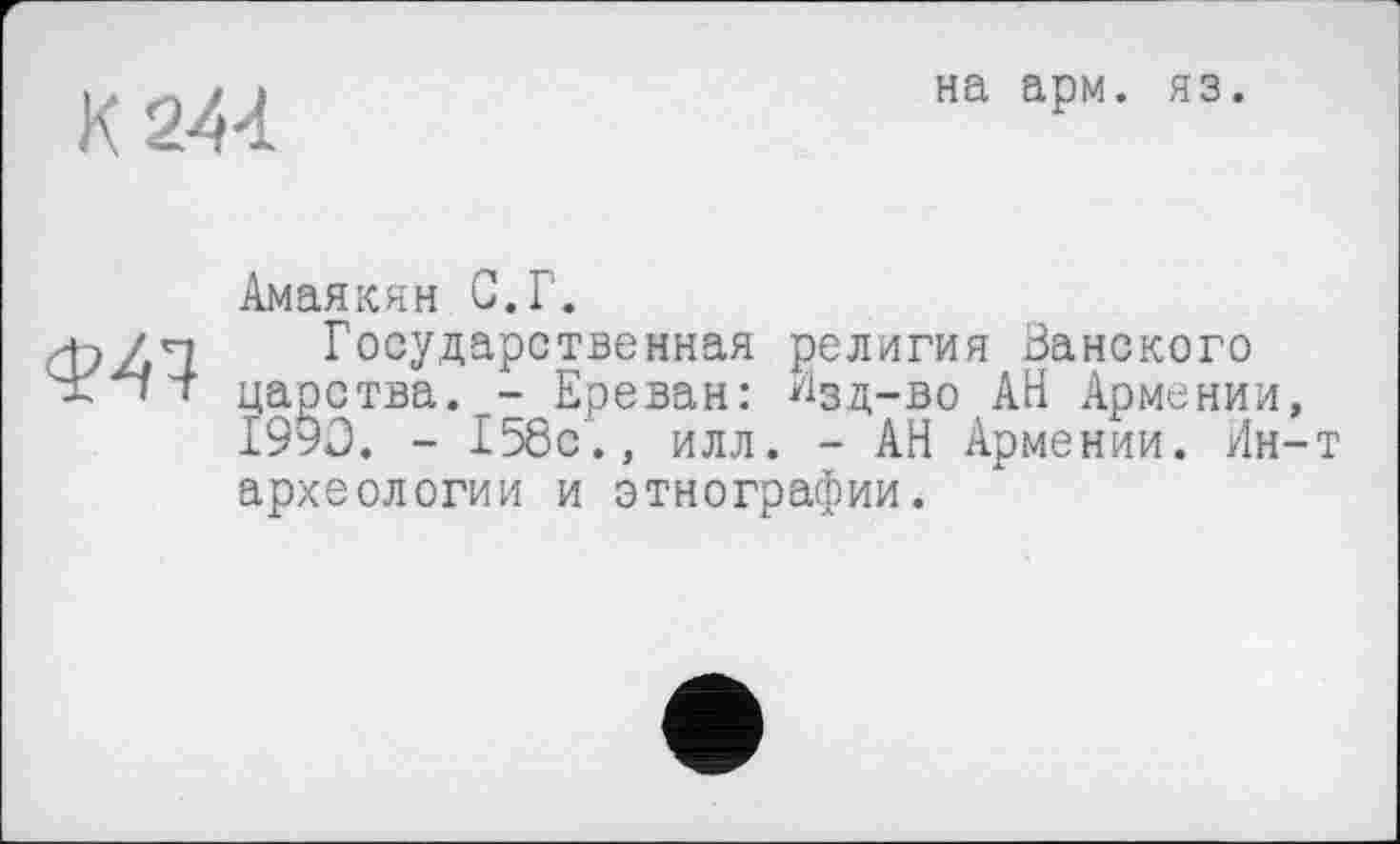 ﻿К 244
на арм. яз.
Ф47
Амаякян С.Г.
Государственная религия Ванского царства. - Ереван: Изд-во АН Армении, 1990. - 158с., илл. - АН Армении. Ин-т археологии и этнографии.